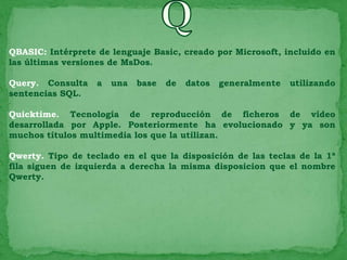 QBASIC: Intérprete de lenguaje Basic, creado por Microsoft, incluido en
las últimas versiones de MsDos.

Query. Consulta    a   una   base   de   datos   generalmente   utilizando
sentencias SQL.

Quicktime. Tecnología de reproducción de ficheros de vídeo
desarrollada por Apple. Posteriormente ha evolucionado y ya son
muchos títulos multimedia los que la utilizan.

Qwerty. Tipo de teclado en el que la disposición de las teclas de la 1ª
fila siguen de izquierda a derecha la misma disposicion que el nombre
Qwerty.
 