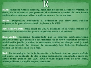 RAM: Ramdom Access Memory. Memoria de acceso aleatorio, volátil, es
decir, es la memoria que permite al ordenador acceder de una forma
rápida al sistema operativo, a aplicaciones o datos en uso.

Ratón. Dispositivo conectado al ordenador que sirve para señalar
objetos en la pantalla enviando órdenes a la CPU.

RD: Receive Data. Una señal RS-232-C utilizada en la transferencia de
datos entre el ordenador y una impresora serie o el módem.

Real Audio. Programa desarrollado por la empresa norteamericana
RealNetworks que permite a los usuarios de la WWW escuchar archivos
multimedia (audio y video, o solamente audio) en tiempo real (o casi
real, dependiendo del tiempo de respuesta). Los ficheros RealAudio
tienen las extensiones .ra o ram.

Red. En tecnología de la información e informática, se puede definir
red como un conjunto de dos o más ordenadores conectados entre sí.
Estas redes pueden ser LAN, MAN y WAN según sean de área local,
metropolitana o amplia respectivamente.
 