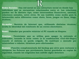 Redes Sociales. Una red social es una estructura social en donde hay
individuos que se encuentran relacionados entre si. Las relaciones
pueden ser de distinto tipo, como intercambios financieros, amistad,
relaciones sexuales, entre otros. Se usa también como medio para la
interacción entre diferentes como chats, foros, juegos en línea, blogs,
etcétera.

Re-mailer. Servicio de Internet que, utilizando distintas técnicas,
oculta la identidad del remitente de un correo electrónico.

Reset. Pulsador que permite reiniciar el PC cuando se bloquea.

Resetear. Tecnicismo que se utiliza para apagar in extremis el
ordenador, tocando la tecla «reset» (o la combinación «Ctrl+Alt+Supr»)
cuando el sistema se queda colgado. Se sustituye a menudo por
reinicializar o rebotar, términos poco afortunados.

Restore. Función complementaria del backup que sirve para restaurar o
recuperar los ficheros que previamente fueron guardados en copias de
seguridad, cuando los originales han sufrido algún deterioro
 