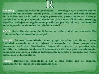 Roaming. Conexión móvil internacional. Tecnología que permite que el
usuario de un teléfono móvil pueda utilizarlo en una red celular fuera
de la cobertura de la red a la que pertenece, permitiendo así hacer y
recibir llamadas, por ejemplo, desde un país a otro. El término roaming
significa callejeo o vagabundeo y sólo es posible si hay un acuerdo
entre operadores de redes de telefonía móvil.

ROOT. Raíz. En sistemas de ficheros se refiere al directorio raíz. En
Unix se refiere al usuario principal

Rootkit. Es una herramienta, o un grupo de ellas que tiene como
finalidad esconderse a sí misma y esconder a otros programas,
procesos, archivos, directorios, llaves de registro, y puertos que
permiten al intruso mantener el acceso a un sistema para remotamente
comandar acciones o extraer información sensible, a menudo con fines
maliciosos o destructivos.

Router. Dispositivo conectado a dos o mas redes que se encarga
únicamente de tareas de comunicaciones.
 