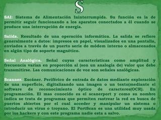 SAI: Sistema de Alimentación Ininterrumpida. Su función es la de
permitir seguir funcionando a los aparatos conectados a él cuando se
produce una interrupción de energía.

Salida. Resultado de una operación informática. La salida se refiere
generalmente a datos: impresos en papel, visualizados en una pantalla,
enviados a través de un puerto serie de módem interno o almacenados
en algún tipo de soporte magnético.

Señal Analógica. Señal cuyas características como amplitud y
frecuencia varían en proporción al (son un analogía de) valor que debe
transmitirse. Las comunicaciones de voz son señales analógicas.

Scanner. Escáner. Periférico de entrada de datos mediante exploración
de una superficie, digitalizando una imagen o un texto(mediante el
software    de   reconocimiento   óptico    de   caracteres(OCR).  En
programación. El mas conocido es el scanerport y como su nombre
indica se trata de programas que permiten rastrear la red en busca de
puertos abiertos por el cual acceder y manipular un sistema o
introducir un virus o troyano. El PortScan es una utilidad muy usada
por los hackers y con este programa nadie esta a salvo.
 