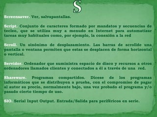 Screensaver. Ver, salvapantallas.

Script. Conjunto de caracteres formado por mandatos y secuencias de
tecleo, que se utiliza muy a menudo en Internet para automatizar
tareas muy habituales como, por ejemplo, la conexión a la red

Scroll. Un sinónimo de desplazamiento. Las barras de scrollde una
pantalla o ventana permiten que estas se desplacen de forma horizontal
o vertical.

Servidor. Ordenador que suministra espacio de disco y recursos a otros
ordenadores llamados clientes y conectados a él a través de una red.

Shareware. Programas compartidos. Dícese de los programas
informáticos que se distribuyen a prueba, con el compromiso de pagar
al autor su precio, normalmente bajo, una vez probado el programa y/o
pasado cierto tiempo de uso.

SIO. Serial Input Output. Entrada/Salida para periféricos en serie.
 