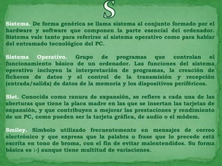 Sistema. De forma genérica se llama sistema al conjunto formado por el
hardware y software que componen la parte esencial del ordenador.
Sistema vale tanto para referirse al sistema operativo como para hablar
del entramado tecnológico del PC.

Sistema Operativo. Grupo de programas que controlan el
funcionamiento básico de un ordenador. Las funciones del sistema
operativo incluyen la interpretación de programas, la creación de
ficheros de datos y el control de la transmisión y recepción
(entrada/salida) de datos de la memoria y los dispositivos periféricos.

Slot. Conocida como ranura de expansión, se refiere a cada una de las
aberturas que tiene la placa madre en las que se insertan las tarjetas de
expansión, y que contribuyen a mejorar las prestaciones y rendimiento
de un PC, como pueden ser la tarjeta gráfica, de audio o el módem.

Smiley. Símbolo utilizado frecuentemente en mensajes de correo
electrónico y que expresa que la palabra o frase que lo precede está
escrita en tono de broma, con el fin de evitar malentendidos. Su forma
básica es :-) aunque tiene multitud de variaciones.
 