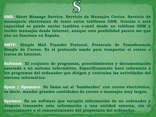 SMS. Short Message Service. Servicio de Mensajes Cortos. Servicio de
mensajería electrónica de texto entre teléfonos GSM. Gracias a esta
capacidad se puede enviar tambien e-mail desde un teléfono GSM y
recibir mensajes desde Internet, aunque esta posibilidad parece ser que
aún no funciona en España.

SMTP. Simple Mail Transfer Protocol. Protocolo de Transferencia
Simple de Correo. Es el protocolo usado para tranportar el correo a
traves de Internet.

Software. El conjunto de programas, procedimientos y documentación
asociado a un sistema informático. Específicamente hace referencia a
los programas del ordenador que dirigen y controlan las actividades del
sistema informático.

Spam / Spammer. Se llama así al "bombardeo" con correo electrónico,
es decir, mandar grandes cantidades de correo o mensajes muy largos.

Spyware. Es un software que recopila información de un ordenador y
después transmite esta información a una entidad externa, sin el
conocimiento o el consentimiento del propietario del ordenador.
 