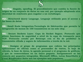 Spoofing. Engaño, spoofing. El procedimiento que cambia la fuente de
origen de un conjunto de datos en una red, por ejemplo adoptando otra
identidad de remitente para engañar a un cortafuegos.

SQL: Structured Query Language. Lenguaje utilizado para el acceso a
las bases de datos.

SSI. Small Scale Integration.Tecnología de fabricación que permite la
integración de menos de 100 transistores en un solo chip.

SSL. Secure Sockets Layer. Capa de Socket Segura. Protocolo que
ofrece funciones de seguridad a nivel de la capa de transporte para
TCP. Protocolo creado por Netscape con el fin de posibiltar la
transmisión cifrada y segura de información a través de la red.

Suite. Designa al grupo de programas que cubren las principales
aplicaciones de oficina como el procesador de textos, la hoja de
cálculo, la base de datos, la agenda personal o el programa de gráficos,
y que se comercializan en un único paquete. Antiguamente se les
conocía por paquetes integrados. Microsoft Office, Lotus SmartSuite y
Corel WordPerfect Suite son los ejemplos más populares.
 