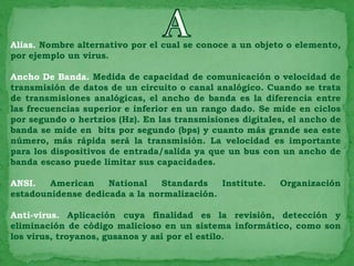 Alias. Nombre alternativo por el cual se conoce a un objeto o elemento,
por ejemplo un virus.

Ancho De Banda. Medida de capacidad de comunicación o velocidad de
transmisión de datos de un circuito o canal analógico. Cuando se trata
de transmisiones analógicas, el ancho de banda es la diferencia entre
las frecuencias superior e inferior en un rango dado. Se mide en ciclos
por segundo o hertzios (Hz). En las transmisiones digitales, el ancho de
banda se mide en bits por segundo (bps) y cuanto más grande sea este
número, más rápida será la transmisión. La velocidad es importante
para los dispositivos de entrada/salida ya que un bus con un ancho de
banda escaso puede limitar sus capacidades.

ANSI.   American    National   Standards    Institute.    Organización
estadounidense dedicada a la normalización.

Anti-virus. Aplicación cuya finalidad es la revisión, detección y
eliminación de código malicioso en un sistema informático, como son
los virus, troyanos, gusanos y así por el estilo.
 