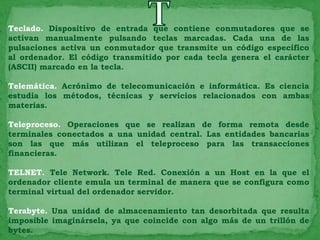 Teclado. Dispositivo de entrada que contiene conmutadores que se
activan manualmente pulsando teclas marcadas. Cada una de las
pulsaciones activa un conmutador que transmite un código específico
al ordenador. El código transmitido por cada tecla genera el carácter
(ASCII) marcado en la tecla.

Telemática. Acrónimo de telecomunicación e informática. Es ciencia
estudia los métodos, técnicas y servicios relacionados con ambas
materias.

Teleproceso. Operaciones que se realizan de forma remota desde
terminales conectados a una unidad central. Las entidades bancarias
son las que más utilizan el teleproceso para las transacciones
financieras.

TELNET. Tele Network. Tele Red. Conexión a un Host en la que el
ordenador cliente emula un terminal de manera que se configura como
terminal virtual del ordenador servidor.

Terabyte. Una unidad de almacenamiento tan desorbitada que resulta
imposible imaginársela, ya que coincide con algo más de un trillón de
bytes.
 