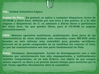 UAL. Unidad Aritmético-Lógica.

Unidad De Disco. En general, se aplica a cualquier disquetera, lector de
CD-ROM o disco duro, definida por una letra y dos puntos. A: y B: sólo
asignan a disqueteras; de C: en adelante a discos duros o particiones
del disco duro, las que queden libres, para el CD-ROM se asignan
automáticamente.

UNIX. Sistema operativo multitarea, multiusuario. Gran parte de las
características de otros sistemas mas conocidos como MS-DOS están
basadas en este sistema muy extendido para grandes servidores.
Internet no se puede comprender en su totalidad sin conocer el Unix,
ya que las comunicaciones son una parte fundamental en Unix.

Unzip. Deszipear, descomprimir. Acción de desempaquetar uno o más
ficheros que anteriormente han sido empaquetados, y habitualmente
también comprimidos, en un solo fichero, con objeto de que ocupen
menos espacio en disco y se precise menos tiempo para enviarlos por la
red. Unzip significa literalmente abrir la cremallera.
 