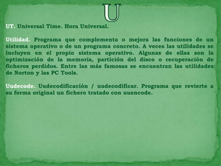 UT. Universal Time. Hora Universal.

Utilidad. Programa que complementa o mejora las funciones de un
sistema operativo o de un programa concreto. A veces las utilidades se
incluyen en el propio sistema operativo. Algunas de ellas son la
optimización de la memoria, partición del disco o recuperación de
ficheros perdidos. Entre las más famosas se encuentran las utilidades
de Norton y las PC Tools.

Uudecode. Uudecodificación / uudecodificar. Programa que revierte a
su forma original un fichero tratado con uuencode.
 