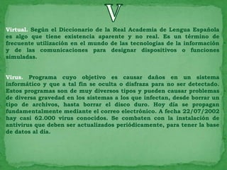 Virtual. Según el Diccionario de la Real Academia de Lengua Española
es algo que tiene existencia aparente y no real. Es un término de
frecuente utilización en el mundo de las tecnologías de la información
y de las comunicaciones para designar dispositivos o funciones
simuladas.


Virus. Programa cuyo objetivo es causar daños en un sistema
informático y que a tal fin se oculta o disfraza para no ser detectado.
Estos programas son de muy diversos tipos y pueden causar problemas
de diversa gravedad en los sistemas a los que infectan, desde borrar un
tipo de archivos, hasta borrar el disco duro. Hoy día se propagan
fundamentalmente mediante el correo electrónico. A fecha 22/07/2002
hay casi 62.000 virus conocidos. Se combaten con la instalación de
antivirus que deben ser actualizados periódicamente, para tener la base
de datos al día.
 