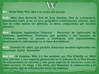 W3 . World Wide Web. Red a lo ancho del mundo.

WAN. Wide Área Network. Red de Área Extensa. Red de ordenadores
conectados entre sí en un área geográfica relativamente extensa. Este
tipo de redes suelen ser públicas, es decir, compartidas por muchos
usuarios.

WAP. Wireless Application Protocol - Protocolo de Aplicación de
Telefonía Inalámbrica. Protocolo que permite a los usuarios de
teléfonos móviles el acceso a servidores web especializados,
visualizando la información en el visor del teléfono.

WAV. Formato de audio, que permite almacenar sonidos registrados con
tecnología digital. Extensión.

Web 2.0. El término, Web 2.0 fue acuñado por Tim O'Reilly en 2004
para referirse a una segunda generación en la historia de la Web basada
en comunidades de usuarios y una gama especial de servicios, como las
redes sociales, los blogs, o los wikis, que fomentan la colaboración y el
intercambio ágil de información entre los usuarios.
 