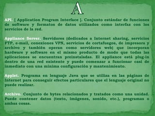 API. [ Application Program Interface ]. Conjunto estándar de funciones
de software y formatos de datos utilizados como interfaz con los
servicios de la red.

Appliance Server. Servidores (dedicados a Internet sharing, servicios
FTP, e-mail, conexiones VPN, servicios de cortafuegos, de impresora y
archivo y también operan como servidores web) que incorporan
hardware y software en el mismo producto de modo que todas las
aplicaciones se encuentran preinstaladas. El appliance está plug-in
dentro de una red existente y puede comenzar a funcionar casi de
inmediato con una mínima configuración y mantenimiento.

Applet. Programa en lenguaje Java que se utiliza en las páginas de
Internet para conseguir efectos particulares que el lenguaje original no
puede realizar.

Archivo. Conjunto de bytes relacionados y tratados como una unidad.
Puede contener datos (texto, imágenes, sonido, etc.), programas o
ambas cosas.
 