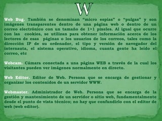 Web Bug. También se denominan “micro espías” o “pulgas” y son
imágenes transparentes dentro de una página web o dentro de un
correo electrónico con un tamaño de 1×1 pixeles. Al igual que ocurre
con las cookies, se utilizan para obtener información acerca de los
lectores de esas páginas o los usuarios de los correos, tales como la
dirección IP de su ordenador, el tipo y versión de navegador del
internauta, el sistema operativo, idioma, cuanta gente ha leído el
correo, etc

Webcam. Cámara conectada a una página WEB a través de la cual los
visitantes pueden ver imágenes normalmente en directo.

Web Editor. Editor de Web. Persona que se encarga de gestionar y
organizar los contenidos de un servidor WWW.

Webmaster. Administrador de Web. Persona que se encarga de la
gestión y mantenimiento de un servidor o sitio web, fundamentalmente
desde el punto de vista técnico; no hay que confundirlo con el editor de
web (web editor).
 