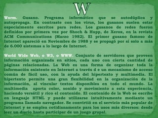 Worm. Gusano. Programa informático que se autodúplica y
autopropaga. En contraste con los virus, los gusanos suelen estar
especialmente escritos para redes. Los gusanos de redes fueron
definidos por primera vez por Shoch & Hupp, de Xerox, en la revista
ACM Communications (Marzo 1982). El primer gusano famoso de
Internet apareció en Noviembre de 1988 y se propagó por sí solo a más
de 6.000 sistemas a lo largo de Internet.

World Wide Web, o W3, o WWW. Conjunto de servidores que proveen
información organizada en sitios, cada uno con cierta cantidad de
páginas relacionadas. La Web es una forma de organizar toda la
información existente en Internet a través d e un mecanismo de acceso
común de fácil uso, con la ayuda del hipertexto y multimedia. El
hipertexto permite una gran flexibilidad en la organización de la
información, al vincular textos disponibles en todo el mundo. La
multimedia aporta color, sonido y movimiento a esta experiencia,
haciendo versátil y rico el contenido. El contenido de la Web se escribe
en lenguaje HTML y puede utilizarse intuitivamente mediante un
programa llamado navegador. Se convirtió en el servicio más popular de
Internet y se emplea cotidianamente para los usos más diversos: desde
leer un diario hasta participar de un juego grupal.
 