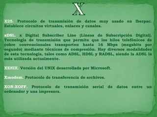 X25. Protocolo de transmisión de datos muy usado en Iberpac.
Establece circuitos virtuales, enlaces y canales.

xDSL. x Digital Subscriber Line (Líneas de Subscripción Digital).
Tecnología de transmisión que permite que los hilos telefónicos de
cobre convencionales transporten hasta 16 Mbps (megabits por
segundo) mediante técnicas de compresión. Hay diversos modalidades
de esta tecnología, tales como ADSL, HDSL y RADSL, siendo la ADSL la
más utilizada actualmente.

XENIX. Versión del UNIX desarrollada por Microsoft.

Xmodem. Protocolo de transferencia de archivos.

XON-XOFF. Protocolo de transmisión        serial   de   datos   entre   un
ordenador y una impresora.
 