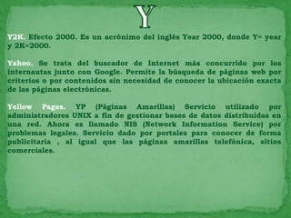 Y2K. Efecto 2000. Es un acrónimo del inglés Year 2000, donde Y= year
y 2K=2000.

Yahoo. Se trata del buscador de Internet más concurrido por los
internautas junto con Google. Permite la búsqueda de páginas web por
criterios o por contenidos sin necesidad de conocer la ubicación exacta
de las páginas electrónicas.

Yellow Pages. YP (Páginas Amarillas) Servicio utilizado por
administradores UNIX a fin de gestionar bases de datos distribuidas en
una red. Ahora es llamado NIS (Network Information Service) por
problemas legales. Servicio dado por portales para conocer de forma
publicitaria , al igual que las páginas amarillas telefónica, sitios
comerciales.
 
