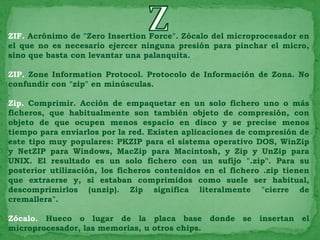 ZIF. Acrónimo de "Zero Insertion Force". Zócalo del microprocesador en
el que no es necesario ejercer ninguna presión para pinchar el micro,
sino que basta con levantar una palanquita.

ZIP. Zone Information Protocol. Protocolo de Información de Zona. No
confundir con "zip" en minúsculas.

Zip. Comprimir. Acción de empaquetar en un solo fichero uno o más
ficheros, que habitualmente son también objeto de compresión, con
objeto de que ocupen menos espacio en disco y se precise menos
tiempo para enviarlos por la red. Existen aplicaciones de compresión de
este tipo muy populares: PKZIP para el sistema operativo DOS, WinZip
y NetZIP para Windows, MacZip para Macintosh, y Zip y UnZip para
UNIX. El resultado es un solo fichero con un sufijo ".zip". Para su
posterior utilización, los ficheros contenidos en el fichero .zip tienen
que extraerse y, si estaban comprimidos como suele ser habitual,
descomprimirlos (unzip). Zip significa literalmente "cierre de
cremallera".

Zócalo. Hueco o lugar de la placa base donde se insertan el
microprocesador, las memorias, u otros chips.
 