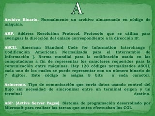 Archivo Binario. Normalmente un archivo almacenado en código de
máquina.

ARP. Address Resolution Protocol. Protocolo que se utiliza para
averiguar la dirección del enlace correspondiente a la dirección IP.

ASCII. American Standard Code for Information Interchange [
Codificación Americana Normalizada para el Intercambio de
Información ]. Norma mundial para la codificación usada en las
computadoras a fin de representar los caracteres requeridos para la
comunicación entre máquinas. Hay 128 códigos normalizados ASCII,
cada uno de los cuales se puede representar con un número binario de
7 dígitos. Este código le asigna 8 bits           a cada caracter.

Asíncrono. Tipo de comunicación que envía datos usando control del
flujo sin necesidad de sincronizar entre un terminal origen y un
terminal                                                  destino.

ASP. [Active Server Pages]. Sistema de programación desarrollado por
Microsoft para realizar las tareas que antes efectuaban los CGI.
 