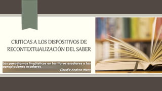 CRITICAS A LOS DISPOSITIVOS DE
RECONTEXTUALIZACIÓN DEL SABER
Los paradigmas lingüísticos en los libros escolares y las
apropiaciones escolares.
Claudia Andrea Monti
 