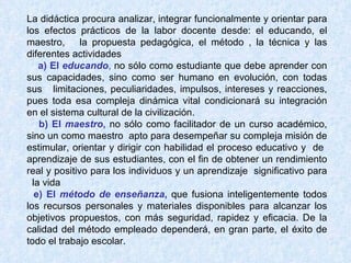 La didáctica procura analizar, integrar funcionalmente y orientar para los efectos prácticos de la labor docente desde: el educando, el maestro,  la propuesta pedagógica, el método , la técnica y las diferentes actividades       a) El  educando ,  no sólo como estudiante que debe aprender con sus capacidades, sino como ser humano en evolución, con todas sus  limitaciones, peculiaridades, impulsos, intereses y reacciones, pues toda esa compleja dinámica vital condicionará su integración en el sistema cultural de la civilización.      b) El  maestro ,  no sólo como facilitador de un curso académico, sino un como maestro  apto para desempeñar su compleja misión de estimular, orientar y dirigir con habilidad el proceso educativo y  de  aprendizaje de sus estudiantes, con el fin de obtener un rendimiento real y positivo para los individuos y un aprendizaje  significativo para   la vida     e) El  método de enseñanza ,  que fusiona inteligentemente todos los recursos personales y materiales disponibles para alcanzar los objetivos propuestos, con más seguridad, rapidez y eficacia. De la calidad del método empleado dependerá, en gran parte, el éxito de todo el trabajo escolar.       