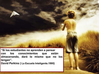 “ Si los estudiantes no aprenden a pensar  con los conocimientos que están  almacenando, dará lo mismo que no los tengan”.  David Perkins (  La Escuela Inteligente.1995 ) 