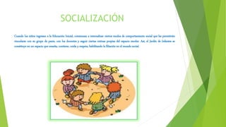 SOCIALIZACIÓN
Cuando los niños ingresan a la Educación Inicial, comienzan a internalizar ciertos modos de comportamiento social que les permitirán
vincularse con su grupo de pares, con los docentes y seguir ciertas rutinas propias del espacio escolar. Así, el Jardín de Infantes se
constituye en un espacio que enseña, contiene, cuida y respeta, habilitando la filiación en el mundo social.
 