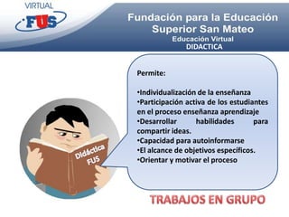 DIDACTICA


Permite:

•Individualización de la enseñanza
•Participación activa de los estudiantes
en el proceso enseñanza aprendizaje
•Desarrollar      habilidades       para
compartir ideas.
•Capacidad para autoinformarse
•El alcance de objetivos específicos.
•Orientar y motivar el proceso
 