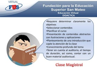 DIDACTICA

•Requiere determinar claramente los
objetivos
•Seleccionar contenidos
•Planificar el curso
•Presentación de contenidos abstractos
con ilustraciones y aplicaciones
•Planteamiento de una introducción que
capte la atención de la clase
•Conocimiento profundo del tema
•Tener en cuenta al auditorio, el tiempo
de duración, así como, contar con un
buen material audiovisual.
 