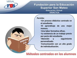DIDACTICA

Permite:
    •Un proceso didáctico centrado en
    el estudiante.
    •El aprendizaje de una mejor
    manera.
    •Una labor formativa eficaz.
    •La existencia de un trabajo previo
    por parte del estudiante.
    •Atención      y       seguimiento
    personalizado.
    •Comunicación con un alto grado
    de individualización.
 