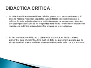  La didáctica crítica aún no está bien definida, poco a poco se va construyendo. El
docente necesita replantear su práctica. Esta didáctica se ocupa de analizar la
práctica docente, enjuicia a la misma institución acerca de su quehacer y los roles
que desempeña cada uno de los integrantes de la misma. Pretende desarrollar en el
maestro una auténtica actividad científica apoyada en la investigación.
 La instrumentación didáctica o planeación didáctica, es la herramienta
primordial para el docente, de la cual no debe de prescindir, puesto que de
ella depende el buen o mal funcionamiento dentro del aula con sus alumnos.
 