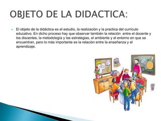  El objeto de la didáctica es el estudio, la realización y la practica del currículo
educativo. En dicho proceso hay que observar también la relación entre el docente y
los discentes, la metodología y las estrategias, el ambiente y el entorno en que se
encuentran, pero lo más importante es la relación entre la enseñanza y el
aprendizaje.
 