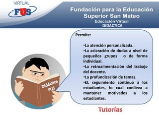 DIDACTICA

Permite:

    •La atención personalizada.
    •La aclaración de dudas a nivel de
    pequeños grupos o de forma
    individual.
    •La retroalimentación del trabajo
    del docente.
    •La profundización de temas.
    •EL seguimiento continuo a los
    estudiantes, lo cual conlleva a
    mantener motivados a los
    estudiantes.
 