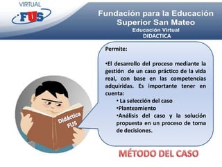 DIDACTICA

Permite:

•El desarrollo del proceso mediante la
gestión de un caso práctico de la vida
real, con base en las competencias
adquiridas. Es importante tener en
cuenta:
     • La selección del caso
     •Planteamiento
     •Análisis del caso y la solución
     propuesta en un proceso de toma
     de decisiones.
 