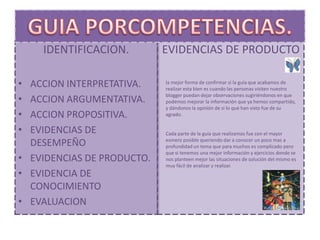 IDENTIFICACION.         EVIDENCIAS DE PRODUCTO

• ACCION INTERPRETATIVA.    la mejor forma de confirmar si la guía que acabamos de
                            realizar esta bien es cuando las personas visiten nuestro

•
                            blogger puedan dejar observaciones sugiriéndonos en que
  ACCION ARGUMENTATIVA.     podemos mejorar la información que ya hemos compartido,
                            y dándonos la opinión de si lo que han visto fue de su
• ACCION PROPOSITIVA.       agrado.


• EVIDENCIAS DE             Cada parte de la guía que realizamos fue con el mayor
                            esmero posible queriendo dar a conocer un poco mas a
  DESEMPEÑO                 profundidad un tema que para muchos es complicado pero
                            que si tenemos una mejor información y ejercicios donde se
• EVIDENCIAS DE PRODUCTO.   nos planteen mejor las situaciones de solución del mismo es
                            muy fácil de analizar y realizar.
• EVIDENCIA DE
  CONOCIMIENTO
• EVALUACION
 