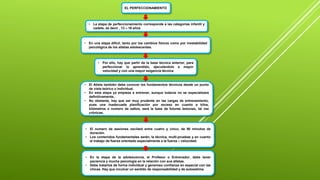 EL PERFECCIONAMIENTO
• La etapa de perfeccionamiento corresponde a las categorías infantil y
cadete, es decir , 13 – 16 años
• En una etapa difícil, tanto por los cambios físicos como por inestabilidad
psicológica de los atletas adolescentes.
• Por ello, hay que partir de la base técnica anterior, para
perfeccionar lo aprendido, ejecutándolo a mayor
velocidad y con una mayor exigencia técnica
• El Atleta también debe conocer los fundamentos técnicos desde un punto
de vista teórico o individual.
• En esta etapa ya empieza a entrenar, aunque todavía no se especializara
definitivamente,
• No obstante, hay que ser muy prudente en las cargas de entrenamiento,
pues una inadecuada planificación por exceso en cuanto a kilos,
kilómetros o numero de saltos, será la base de futuras lesiones, tal vez
crónicas.
• El numero de sesiones oscilará entre cuatro y cinco, de 90 minutos de
duración.
• Los contenidos fundamentales serán, la técnica, multi-pruebas y en cuanto
el trabajo de fuerza orientado especialmente a la fuerza – velocidad.
• En la etapa de la adolescencia, el Profesor o Entrenador, debe tener
paciencia y mucha psicología en la relación con sus atletas.
• Debe tratarlos de forma individual y generoso confianza en especial con las
chicas. Hay que inculcar un sentido de responsabilidad y de autoestima.
 