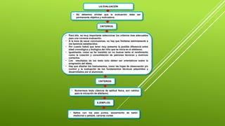 LA EVALUACIÓN
• No debemos olvidar que la evaluación debe ser
permanente objetiva y motivadora.
CRITERIOS:
• Para ello, es muy importante seleccionar los criterios mas adecuados
para una correcta evaluación.
• A la hora de sacar conclusiones, no hay que limitarse estrictamente a
los baremos establecidos.
• Por cuanto habrá que tener muy presente la posible diferencia entre
edad cronológica y biológica del niño que se inicia en el atletismo.
• Igualmente, como se ha insistido en no buscar tanto el rendimiento
como la creación y consolidación de patrones técnicos y motrices
correctos.
• Los resultados de los tests solo deben ser orientativos sobre la
progresión del atleta.
• Hay que diseñar los instrumentos, como las hojas de observación y/o
control y la evaluación de los fundamentos técnicos adquiridos y
desarrollados por el alumno(a).
CRITERIOS:
• Numerosos tests clásicos de aptitud física, son validos
para la iniciación de atletismo:
EJEMPLOS:
• Saltos con los pies juntos, lanzamiento de balón
medicinal o pelotas, carreras cortas
 