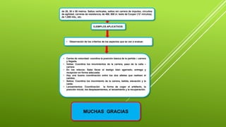 de 20, 30 o 50 metros. Saltos verticales, saltos sin carrera de impulso, circuitos
de agilidad, carreras de resistencia, de 400, 600 m. tests de Cooper (12’ minutos),
de 1,000 mts., etc.
EJEMPLOS APLICATIVOS:
• Carrea de velocidad: coordina la posición básica de la partida – carrera
y llegada.
• Vallas: Coordina los movimientos de la carrera, paso de la valla –
carrera
• En los relevos: Sabe llevar el testigo bien agarrado, entrega y
recepción en forma adecuada.
• Hay una buena coordinación entre los dos atletas que realizan el
cambio.
• Saltos: Coordina los movimiento de la carrera, batida, elevación y la
caída.
• Lanzamientos: Coordinación la forma de coger el artefacto, la
posición inicial, los desplazamientos, el lanzamiento y la recuperación.
• Observación de los criterios de los aspectos que se van a evaluar.
MUCHAS GRACIAS
 