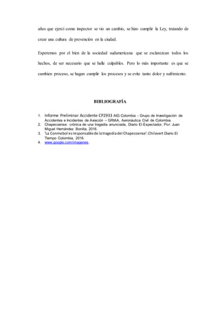 años que ejercí como inspector se vio un cambio, se hizo cumplir la Ley, tratando de
crear una cultura de prevención en la ciudad.
Esperemos por el bien de la sociedad sudamericana que se esclarezcan todos los
hechos, de ser necesario que se halle culpables. Pero lo más importante es que se
cambien proceso, se hagan cumplir los procesos y se evite tanto dolor y sufrimiento.
BIBLIOGRAFÍA
1. Informe Preliminar Accidente CP2933 AIG Colombia - Grupo de Investigación de
Accidentes e Incidentes de Aviación – GRIAA, Aeronáutica Civil de Colombia.
2. Chapecoense: crónica de una tragedia anunciada, Diario El Espectador, Por: Juan
Miguel Hernández Bonilla, 2016.
3. 'La Conmebol esresponsablede latragediadel Chapecoense':Chilavert Diario El
Tiempo Colombia, 2016.
4. www.google.com/imagenes.
 
