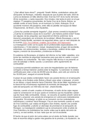 “¿Qué altitud tiene ahora?“, preguntó Yaneth Molina, controladora aérea del
aeropuerto de Rionegro, instantes después de que el piloto del vuelo 2933 de
Lamia se declarara en falla eléctrica total. Eran las 9:57 de la noche del lunes
28 de noviembre, y nadie respondió. Dos minutos más tarde el avión en el que
viajaban 77 pasajeros provenientes de Santa Cruz de la Sierra, Bolivia, se
estrelló contra el cerro Gordo, en el municipio La Unión, Antioquia. En el
accidente murieron 68 pasajeros, entre ellos la plantilla del equipo de fútbol
Chapecoense, de Brasil, y tres tripulantes.
¿Cómo fue posible semejante tragedia? ¿Qué errores cometió la tripulación?
¿Cuál fue la verdadera causa de lo ocurrido? ¿Se hubiera podido evitar? Estas
son algunas de las preguntas que respondió el informe preliminar de la
Aerocivil, presentado por el director de la entidad, Alfredo Bocanegra, y por el
coronel Freddy Bonilla, secretario de seguridad aérea, casi un mes después de
lo ocurrido. (Lea: Vea el informe completo del accidente del Chapecoense)
La investigación contó con la ayuda de 23 profesionales especializados (10
colombianos y 13 del exterior), incluyó desplazamientos al lugar del accidente,
entrevistas con sobrevivientes, testigos y rescatistas, análisis de las cajas
negras y revisión de documentos y evidencias en Bolivia.
En palabras de Bocanegra, el objetivo del informe no fue hallar culpables, sino
tomar las medidas de seguridad necesarias para que esto no vuelva a ocurrir.
El resultado es contundente: “No hubo ninguna falla técnica ni se presentó un
acto de sabotaje o intento suicida. La aeronave sufrió agotamiento de
combustible”.
La pesquisa permitió establecer una serie de irregularidades que de haberse
corregido a tiempo hubieran podido evitar la tragedia. “La aeronave no estaba
certificada para volar a más de 28.000 pies de altura, pero voló por encima de
los 30.000 pies”, aseguró el coronel Bonilla.
A pesar de que estaba contemplado hacer una parada técnica en el aeropuerto
de Cobija, en la frontera entre Bolivia y Brasil, para volver a tanquear, el avión
no se detuvo y siguió derecho hacia Colombia. Otra de las fallas reportadas por
la Aerocivil fue el sobrepeso registrado al momento del despegue. “El avión
salió del aeropuerto con 400 kilos de más”, añadió Bonilla.
Además, cuando el vuelo cruzaba el Amazonas, el audio de las cajas negras
captó la conversación en la que queda en evidencia que los tripulantes sabían
que les hacía falta combustible. Incluso, se escucha al copiloto advertir sobre la
situación y proponer una parada de emergencia en Leticia para reabastecerse
de gasolina. Sin embargo, el piloto no se comunicó con los controladores
colombianos y continuó hacia Rionegro. Fue en ese momento cuando el avión
de Viva Colombia, que volaba de Bogotá a San Andrés, reportó una posible
fuga de combustible y solicitó un aterrizaje de prioridad en el aeropuerto de
Rionegro. La investigación estableció que la comunicación entre el piloto de
Viva Colombia y la controladora fue mucho antes que la alerta del avión de
Lamia y, en ese sentido, no tuvo nada que ver con el accidente.
El hecho de que el avión de Lamia volara con el viento de frente durante casi
todo el recorrido obligó a gastar más gasolina de la prevista, y la tripulación, de
 