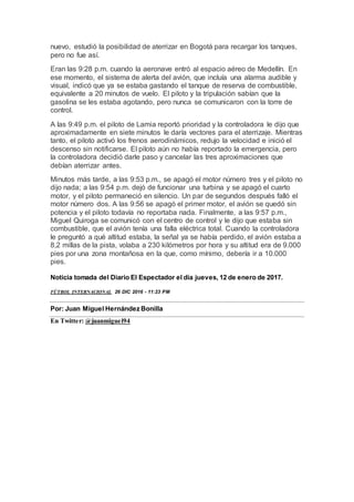 nuevo, estudió la posibilidad de aterrizar en Bogotá para recargar los tanques,
pero no fue así.
Eran las 9:28 p.m. cuando la aeronave entró al espacio aéreo de Medellín. En
ese momento, el sistema de alerta del avión, que incluía una alarma audible y
visual, indicó que ya se estaba gastando el tanque de reserva de combustible,
equivalente a 20 minutos de vuelo. El piloto y la tripulación sabían que la
gasolina se les estaba agotando, pero nunca se comunicaron con la torre de
control.
A las 9:49 p.m. el piloto de Lamia reportó prioridad y la controladora le dijo que
aproximadamente en siete minutos le daría vectores para el aterrizaje. Mientras
tanto, el piloto activó los frenos aerodinámicos, redujo la velocidad e inició el
descenso sin notificarse. El piloto aún no había reportado la emergencia, pero
la controladora decidió darle paso y cancelar las tres aproximaciones que
debían aterrizar antes.
Minutos más tarde, a las 9:53 p.m., se apagó el motor número tres y el piloto no
dijo nada; a las 9:54 p.m. dejó de funcionar una turbina y se apagó el cuarto
motor, y el piloto permaneció en silencio. Un par de segundos después falló el
motor número dos. A las 9:56 se apagó el primer motor, el avión se quedó sin
potencia y el piloto todavía no reportaba nada. Finalmente, a las 9:57 p.m.,
Miguel Quiroga se comunicó con el centro de control y le dijo que estaba sin
combustible, que el avión tenía una falla eléctrica total. Cuando la controladora
le preguntó a qué altitud estaba, la señal ya se había perdido, el avión estaba a
8,2 millas de la pista, volaba a 230 kilómetros por hora y su altitud era de 9.000
pies por una zona montañosa en la que, como mínimo, debería ir a 10.000
pies.
Noticia tomada del Diario El Espectador el día jueves, 12 de enero de 2017.
FÚTBOL INTERNACIONAL 26 DIC 2016 - 11:23 PM
Por: Juan Miguel Hernández Bonilla
En Twitter: @juanmiguel94
 