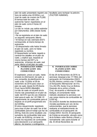 plan de vuelo presentado registró una
hora de salida a las 22:00hrs y un
nivel de vuelo de crucero de FL280.
El tiempo total de vuelo y la
autonomía fueron registrados en el
plan de vuelo como 4 horas 22
minutos.
La ruta no incluía una salida estándar
por instrumentos (SID) desde Santa
Cruz
• No se registraba en el plan de vuelo
un segundo aeropuerto alterno
• El tiempo en ruta estimado (EET)
correspondía al mismo tiempo de
autonomía
• El despachador sólo había firmado
el plan de vuelo, pero no había
registrado su nombre.
El despachador se había negado a
cambiar los detalles en el plan de
vuelo, y explicó que, respecto al
mismo tiempo del EET y la
autonomía, el tiempo de vuelo real
sería inferior al del plan de vuelo.
facultada para rechazar la petición.
(FACTOR HUMANO).
4. INFORMACIÓN SOBRE
PLANIFICACIÓN DEL
COMBUSTIBLE
El explotador, previo al vuelo, había
enviado la información de vuelo a
una compañía de planificación de
vuelo a las 13:25hrs el 28 de
noviembre de 2016 para crear un
plan de vuelo desde SLVR (Santa
Cruz) hacia SKRG (Medellín).
La ruta de vuelo en el perfil era la
misma ruta presentada en el plan de
vuelo del ATC que dio una distancia
total para el vuelo de 1.611NM. El
requerimiento de combustible para el
trayecto en el perfil programado era
de 8,658kg.
El único requerimiento registrado
para crear el plan de vuelo fue el del
combustible para el rodaje que fue de
200 kg. Esto dio como resultado una
sumatoria de combustible total para
el vuelo de 8,858 kg, sin tener en
cuenta los requisitos de combustible
para desviación a un aeropuerto
alterno, de reserva o contingencia.
4. INFORMACIÓN SOBRE
PLANIFICACIÓN DEL
COMBUSTIBLE
El día 28 de Noviembre de 2016, la
aeronave despegó a las 17:19hrs del
aeropuerto de Cochabamba (OACI:
SLCB), Bolivia y arribó a las 17:58hrs
al Aeropuerto Internacional de Viru
Viru (SLVR), Santa Cruz en Bolivia.
Después de su arribo a Santa
Cruz, de acuerdo a información de
testigos, el comandante había
instruido abastecer la aeronave con
una carga máxima de combustible de
9.300 kg.
Se conoció durante las declaraciones
iniciales aportadas por uno de los
sobrevivientes, que la aeronave
realizaría el reabastecimiento de
combustible en el aeropuerto de
Cobija (OACI: SLCO). El aeropuerto
de Cobija se encuentra ubicado cerca
de la frontera entre Bolivia y Brasil, y
normalmente sólo opera durante el
día. El 28 de Noviembre de
 