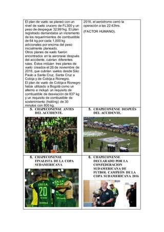 El plan de vuelo se planeó con un
nivel de vuelo crucero de FL300 y un
peso de despegue 32,991kg. El plan
registrado demandaba un incremento
de los requerimientos de combustible
de 64 kg por cada 1,000 kg
adicionales por encima del peso
inicialmente planeado.
Otros planes de vuelo fueron
encontrados en la aeronave después
del accidente, cubrían diferentes
rutas. Éstos incluían tres planes de
vuelo creados el 26 de noviembre de
2016, que cubrían vuelos desde São
Paulo a Santa Cruz, Santa Cruz a
Cobija y de Cobija a Rionegro.
El plan de vuelo de Cobija a Rionegro
había utilizado a Bogotá como un
alterno e incluyó un requisito de
combustible de desviación de 837 kg
y un requisito de combustible de
sostenimiento (holding) de 30
minutos con 800 kg.
2016, el aeródromo cerró la
operación a las 22:43hrs.
(FACTOR HUMANO).
5. CHAPECONENSE ANTES
DEL ACCIDENTE.
5. CHAPECONENSE DESPUÉS
DEL ACCIDENTE.
6. CHAPECONENSE
FINALISTA DE LA COPA
SUDAMERICANA
6. CHAPECONENSE
DECLARADO POR LA
CONFEDERACION
SUDAMERICANA DE
FUTBOL CAMPEÓN DE LA
COPA SUDAMERICANA 2016
 