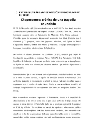 3. ESCRIBIR UN PÁRRAFO DE OPINIÓN PERSONALSOBRE
EL TEMA
Chapecoense: crónica de una tragedia
anunciada
El 29 de Noviembre del 2016 aproximadamente a las 09:58 PM hora local, un avión
AVRO 146-RJ85, perteneciente a la Empresa LAMIA CORPORATION S.R.L, sufrió un
lamentable accidente aéreo en Jurisdicción del Municipio de La Unión, Antioquia –
Colombia, cerca del aeropuerto internacional aeropuerto Jose María Córdoba, con 4
tripulantes y 73 pasajeros, entre ellos jugadores, directivos, del Equipo de futbol
Chapecoense de Brasil, también iban hinchas y periodistas. El Equipo estaba disputando
la segunda competición más importante de Sudamérica.
De acuerdo al Informe Preliminar del Accidente CP2933, realizada por Grupo de
Investigación de Accidentes e incidentes Aéreos (GRIAA) de la Aeronáutica Civil de la
República de Colombia, se desprende que hubo varios protocolos que se incumplieron,
se dejaron de hacer o se saltaron por diferentes motivos, que todavía dejan dudas e
incertidumbre.
Pero queda claro que el Plan de Vuelo que fue presentado, tubo observaciones por parte
de la oficina de planes de vuelo, se reportó a la Dirección General de Aeronáutica Civil
de Bolivia, indicando el inconveniente, y se firmó el plan de vuelo pero no se hizo alguien
responsable con el nombre de quien firmo, debido a esto no debieron permitirle el
despegue. Responsabilidad de los Organismos de Control del Aeropuerto de Santa Cruz
Bolivia.
Otro inconveniente realmente importante el Combustible, debido a la capacidad de
almacenamiento y del tipo de avión, solo es para viajes cortos no de largo alcance. De
acuerdo al mismo informe el Piloto había dicho que se abastezca combustible la cantidad
de 9.300 kg, al límite. Por versiones de uno de los tripulantes sobrevivientes debían
reabastecerse en el aeropuerto de Cobija frontera norte con Brasil, este aeropuerto solo
atiende en el día. En las grabaciones de la caja negra ellos hablan sobre el combustible,
pero el piloto no hizo ninguna maniobra para pedir un abastecimiento en otro aeropuerto.
 