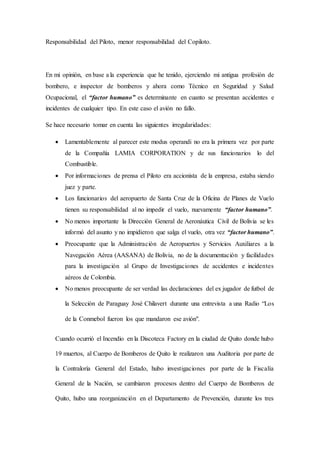 Responsabilidad del Piloto, menor responsabilidad del Copiloto.
En mi opinión, en base a la experiencia que he tenido, ejerciendo mi antigua profesión de
bombero, e inspector de bomberos y ahora como Técnico en Seguridad y Salud
Ocupacional, el “factor humano” es determinante en cuanto se presentan accidentes e
incidentes de cualquier tipo. En este caso el avión no fallo.
Se hace necesario tomar en cuenta las siguientes irregularidades:
 Lamentablemente al parecer este modus operandi no era la primera vez por parte
de la Compañía LAMIA CORPORATION y de sus funcionarios lo del
Combustible.
 Por informaciones de prensa el Piloto era accionista de la empresa, estaba siendo
juez y parte.
 Los funcionarios del aeropuerto de Santa Cruz de la Oficina de Planes de Vuelo
tienen su responsabilidad al no impedir el vuelo, nuevamente “factor humano”.
 No menos importante la Dirección General de Aeronáutica Civil de Bolivia se les
informó del asunto y no impidieron que salga el vuelo, otra vez “factor humano”.
 Preocupante que la Administración de Aeropuertos y Servicios Auxiliares a la
Navegación Aérea (AASANA) de Bolivia, no de la documentación y facilidades
para la investigación al Grupo de Investigaciones de accidentes e incidentes
aéreos de Colombia.
 No menos preocupante de ser verdad las declaraciones del ex jugador de futbol de
la Selección de Paraguay José Chilavert durante una entrevista a una Radio “Los
de la Conmebol fueron los que mandaron ese avión".
Cuando ocurrió el Incendio en la Discoteca Factory en la ciudad de Quito donde hubo
19 muertos, al Cuerpo de Bomberos de Quito le realizaron una Auditoria por parte de
la Contraloría General del Estado, hubo investigaciones por parte de la Fiscalía
General de la Nación, se cambiaron procesos dentro del Cuerpo de Bomberos de
Quito, hubo una reorganización en el Departamento de Prevención, durante los tres
 