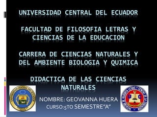 UNIVERSIDAD CENTRAL DEL ECUADOR
FACULTAD DE FILOSOFIA LETRAS Y
CIENCIAS DE LA EDUCACION
CARRERA DE CIENCIAS NATURALES Y
DEL AMBIENTE BIOLOGIA Y QUIMICA
DIDACTICA DE LAS CIENCIAS
NATURALES
NOMBRE: GEOVANNA HUERA
CURSO:5TO SEMESTRE”A”
 