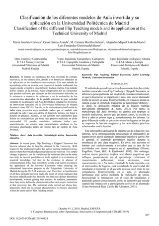 Octubre 9-11, 2019, Madrid, ESPAÑA
V Congreso Internacional sobre Aprendizaje, Innovación y Competitividad (CINAIC 2019)
Clasificación de los diferentes modelos de Aula invertida y su
aplicación en la Universidad Politécnica de Madrid
Classification of the different Flip Teaching models and its application at the
Technical University of Madrid
María Sánchez-Canales1
, César García-Aranda2
, M. Carmen Morillo-Balsera2
, Alejandro Miguel S-de-la-Muela3
,
Luis Fernández-GutiérrezdelAlamo1
maria.scanales@upm.es, cesar.garciaa@upm.es, mariadelcarmen.morillo@upm.es, alejandro.sdelamuela@upm.es,
luis.fdezgda@upm.es
1
Dpto. Energía y Combustibles 2
Dpto. Ingeniería Topográfica y Cartografía 3
Dpto. Ingeniería Geológica y Minera
E.T.S.I. Minas y Energía
Universidad Politécnica de Madrid
E.T.S.I. Topografía, Geodesia y Cartografía
Universidad Politécnica de Madrid
E.T.S.I. Minas y Energía
Universidad Politécnica de Madrid
Madrid, España Madrid, España Madrid, España
Resumen- El método de enseñanza del Aula Invertida ha cobrado
relevancia, en los últimos años, debido a los beneficios obtenidos en
su aplicación en las enseñanzas universitarias. Con este método de
aprendizaje activo se invierte, con respecto al modelo tradicional, los
lugares donde se recibe la clase teórica y la clase práctica. Este método
teórico simple, en la práctica, puede complicarse por las variaciones
que pueden realizarse, por ejemplo, en las herramientas aplicadas, en
la existencia o ausencia de refuerzos o en la evaluación de los
conocimientos adquiridos. Se ha podido constatar la gran variedad
existente en la aplicación del Aula Invertida al estudiar los proyectos
de innovación educativa en la Universidad Politécnica de Madrid
durante el curso 2017-18. Por ello, se ha realizado una clasificación de
todos estos proyectos cuyo resultado indica que el modelo más
aplicado ha sido el que sólo define el desarrollo teórico, sin llegar a
ponerlo en práctica. Además, se han definido unos parámetros para
definir las características que tiene cada proyecto realizado en dicha
universidad. El estudio estadístico realizado indica que,
aparentemente, no existen unas características similares en los
proyectos clasificados dentro del mismo tipo de modelo de Aula
Invertida.
Palabras clave: Aula invertida, Metodología activa, Innovación
educativa
Abstract- In recent years, Flip Teaching o Flipped Classroom has
become relevant due to benefits obtained in the University. With
respect to the traditional model, this active learning method reverses
places where theoretical and practical classes are received. This simple
change, in practice, can be complicated by variations that can be made
(not only for several posibilities in tools applied or in evaluation of
acquired knowledge, but also in the existence or absence of
reinforcements). It has been possible to see the wide variety existing in
the application of the Inverted Classroom when studying the
educational innovation projects at the Polytechnic University of
Madrid during the 2017-18 academic year. Therefore, a classification
of all these projects has been made, the result of which indicates that
the most applied model has been the one that only defines theoretical
development, without getting into practice. In addition, parameters
have been set to define the characteristics that each project carried out
at that university has. The statistical study carried out shows that,
apparently, there are no similar characteristics in projects classified
within the same type of Flip Teaching model.
Keywords: Flip Teaching, Flipped Classroom, Active Learning
Methods, Education Innovation
1. INTRODUCCIÓN
El método de aprendizaje activo denominado Aula Invertida,
también conocido como Flip Teaching o Flipped Classroom, se
diferencia principalmente del modelo de enseñanza tradicional,
en que la lección no se imparte en el aula, sino que el alumnado
recibe la lección en casa. Posteriormente, en el aula es donde se
realiza lo que en el método tradicional se denominan “deberes”,
es decir, la aplicación práctica de la lección recibida
previamente (Bergmann & Sams, 2012). Por tanto, la
metodología del Aula Invertida no cambia con respecto al
modelo tradicional, puesto que, en ambos casos, la lección se
lleva a cabo en primer lugar y, posteriormente, los deberes. La
gran diferencia reside en que se invierten los lugares en los que
se imparten la lección magistral y las actividades prácticas
relacionadas con la lección.
Este intercambio de lugares de impartición de la lección y los
deberes, lleva intrínsecamente relacionado el intercambio de
lugares en los que el alumnado permanece inactivo y activo. Por
lo general, el alumnado permanece inactivo durante la
enseñanza de una clase magistral. Es decir, sus acciones se
limitan casi exclusivamente a escuchar que es una de las
actividades con menor impacto en el aprendizaje (Bloom,
Engelhart, Furst, Hill, & Krathwohl, 1956). Sin embargo,
realizar tareas prácticas implica actividades cognitivas que
influyen positivamente en el aprendizaje (relacionar el
conocimiento, reflexionar, tomar decisiones, crear
conocimiento, etc.). Por tanto, el método de Aula Invertida, con
el intercambio de lugares, está trasladando la inactividad del
estudiante al momento en el que está en casa sin el resto de sus
compañeros. Posteriormente, en el aula, el alumnado
permanece está activo mediante la realización de tareas,
favoreciendo la interacción con el resto de estudiantes y
pudiendo generar conocimiento, como se demostró que sucede
cuando hay interacción y participación activa en el alumnado
(Clare Newton & Ruiz Carillo De Albornoz, 2015).
DOI: 10.26754/CINAIC.2019.0124
607
 