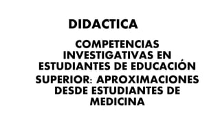 DIDACTICA
COMPETENCIAS
INVESTIGATIVAS EN
ESTUDIANTES DE EDUCACIÓN
SUPERIOR: APROXIMACIONES
DESDE ESTUDIANTES DE
MEDICINA
 