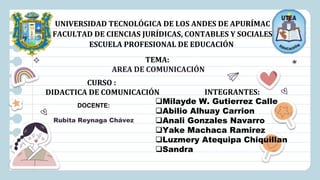 UNIVERSIDAD TECNOLÓGICA DE LOS ANDES DE APURÍMAC
FACULTAD DE CIENCIAS JURÍDICAS, CONTABLES Y SOCIALES
ESCUELA PROFESIONAL DE EDUCACIÓN
CURSO :
DIDACTICA DE COMUNICACIÓN
TEMA:
AREA DE COMUNICACIÓN
DOCENTE:
Rubita Reynaga Chávez
INTEGRANTES:
Milayde W. Gutierrez Calle
Abilio Alhuay Carrion
Anali Gonzales Navarro
Yake Machaca Ramirez
Luzmery Atequipa Chiquillan
Sandra
 