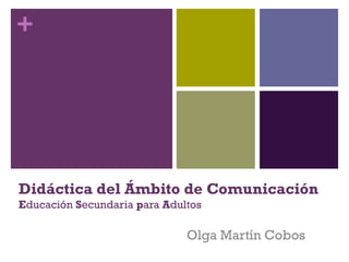 + 
Didáctica del Ámbito de Comunicación 
Educación Secundaria para Adultos 
Olga Martín Cobos 
 