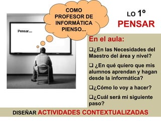 DISEÑAR ACTIVIDADES CONTEXTUALIZADAS
En el aula:
¿En las Necesidades del
Maestro del área y nivel?
 ¿En qué quiero que mis
alumnos aprendan y hagan
desde la informática?
¿Cómo lo voy a hacer?
¿Cuál será mi siguiente
paso?
COMO
PROFESOR DE
INFORMÁTICA
PIENSO...
LO 1º
PENSAR
 